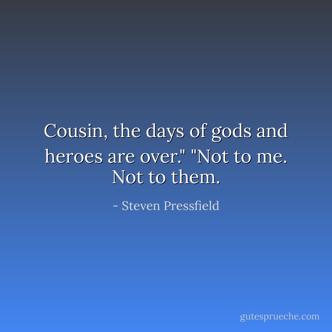 Cousin, the days of gods and heroes are over."<br />"Not to me. Not to them. - Steven Pressfield
