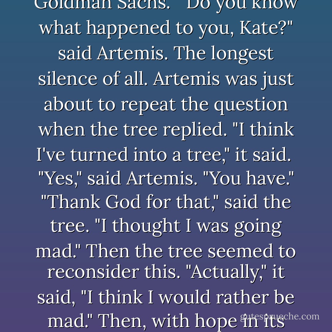 Hello," She said.<br />There was a long silence.<br />"Hello," said Artemis again.<br />"Are you talking to me?" said the tree. It had a faint Australian accent.<br />"Yes," said Artemis. "I am Artemis." If the tree experienced any recognition, it didn't show it. "I'm the goddess of hunting and chastity," said Artemis.<br />Another silence. The the tree said, "I'm Kate. I work in mergers and acquisitions for Goldman Sachs."<br />"Do you know what happened to you, Kate?" said Artemis.<br />The longest silence of all. Artemis was just about to repeat the question when the tree replied.<br />"I think I've turned into a tree," it said. <br />"Yes," said Artemis. "You have."<br />"Thank God for that," said the tree. "I thought I was going mad."<br />Then the tree seemed to reconsider this. "Actually," it said, "I think I would rather be mad." Then, with hope in its voice: "Are you sure I haven't gone mad?"<br />"I'm sure," said Artemis. "You're a tree. A eucalyptus. Subgenus of mallee. Variegated leaves."<br />"Oh," said the tree.<br />"Sorry," said Artemis.<br />"But with variegated leaves?"<br />"Yes," said Artemis. "Green and Yellow."<br />The tree seemed pleased. "Oh well, there's that to be grateful for," it said. - Marie Phillips