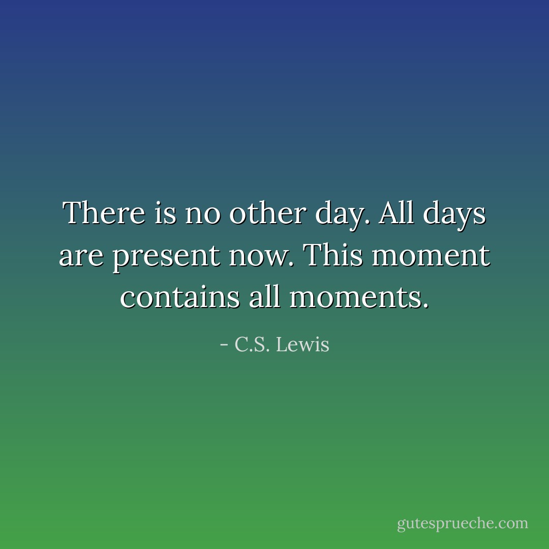 There is no other day. All days are present now. This moment contains all moments. - C.S. Lewis