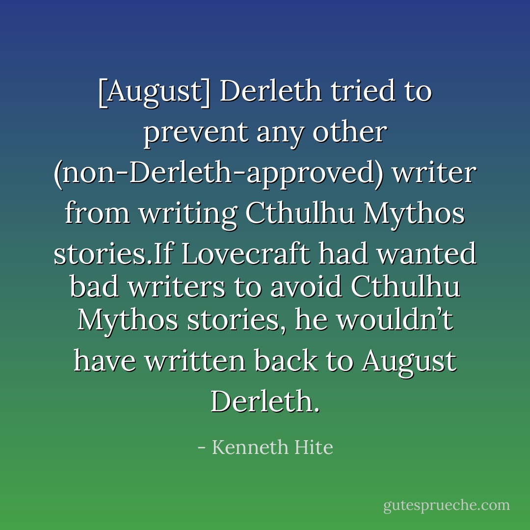 [August] Derleth tried to prevent any other (non-Derleth-approved) writer from writing Cthulhu Mythos stories.If Lovecraft had wanted bad writers to avoid Cthulhu Mythos stories, he wouldn’t have written back to August Derleth. - Kenneth Hite