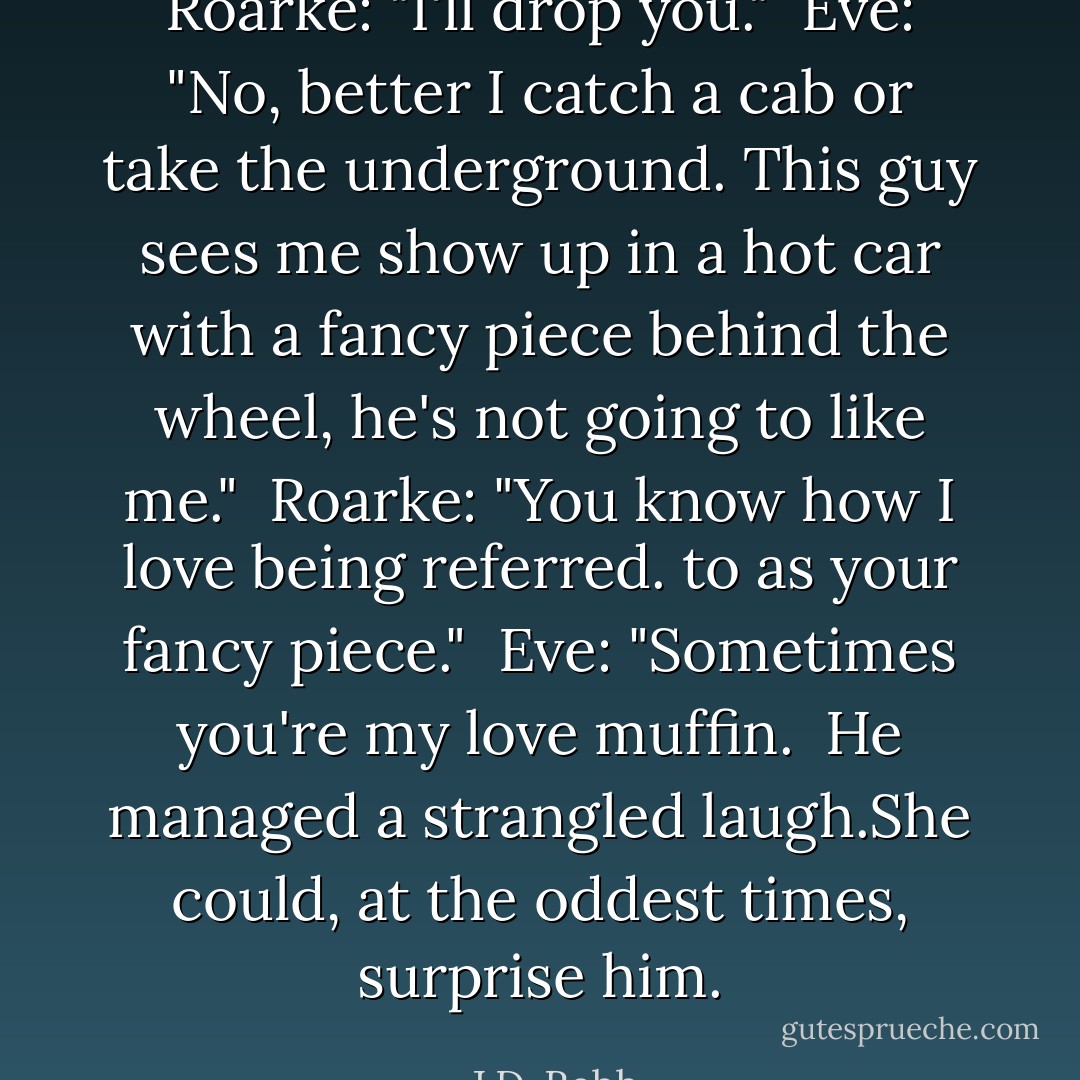 Roarke: "I'll drop you."<br /><br />Eve: "No, better I catch a cab or take the underground. This guy sees me show up in a hot car with a fancy piece behind the wheel, he's not going to like me."<br /><br />Roarke: "You know how I love being referred. to as your fancy piece."<br /><br />Eve: "Sometimes you're my love muffin.<br /><br />He managed a strangled laugh.She could, at the oddest times, surprise him. - J.D. Robb