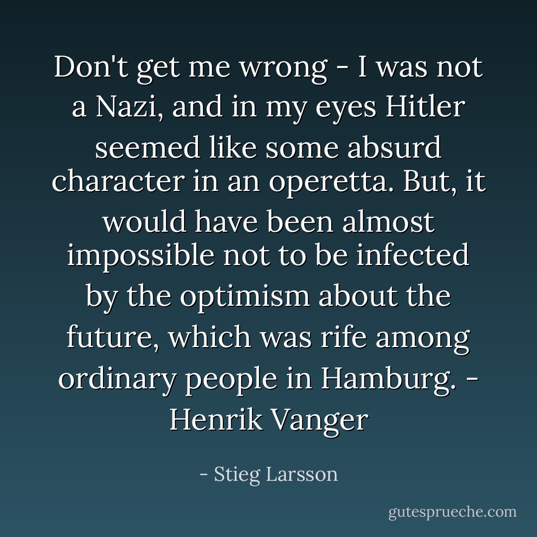 Don't get me wrong - I was not a Nazi, and in my eyes Hitler seemed like some absurd character in an operetta. But, it would have been almost impossible not to be infected by the optimism about the future, which was rife among ordinary people in Hamburg. - Henrik Vanger - Stieg Larsson