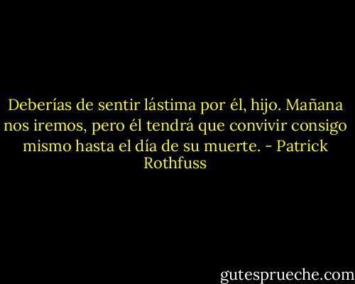 Deberías de sentir lástima por él, hijo. Mañana nos iremos, pero él tendrá que convivir consigo mismo hasta el día de su muerte. - Patrick Rothfuss