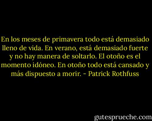 En los meses de primavera todo está demasiado lleno de vida. En verano, está demasiado fuerte y no hay manera de soltarlo. El otoño es el momento idóneo. En otoño todo está cansado y más dispuesto a morir. - Patrick Rothfuss