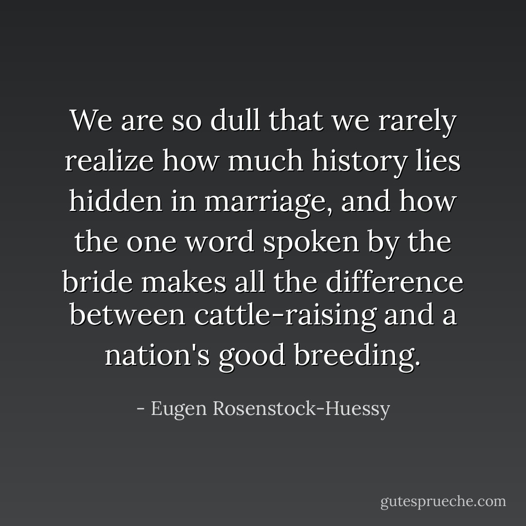 We are so dull that we rarely realize how much history lies hidden in marriage, and how the one word spoken by the bride makes all the difference between cattle-raising and a nation's good breeding. - Eugen Rosenstock-Huessy