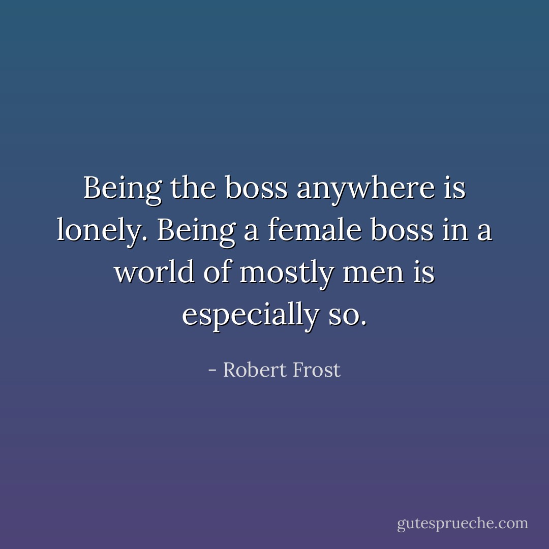 Being the boss anywhere is lonely. Being a female boss in a world of mostly men is especially so. - Robert Frost