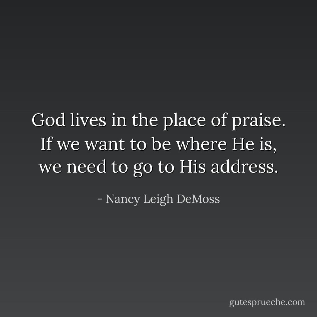 God lives in the place of praise. If we want to be where He is, we need to go to His address. - Nancy Leigh DeMoss