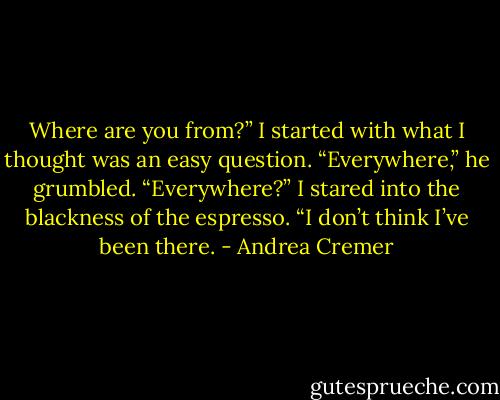 Where are you from?” I started with what I thought was an easy question.<br />“Everywhere,” he grumbled.<br />“Everywhere?” I stared into the blackness of the espresso. “I don’t think I’ve been there. - Andrea Cremer