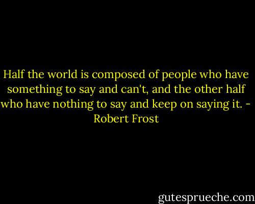Half the world is composed of people who have something to say and can't, and the other half who have nothing to say and keep on saying it. - Robert Frost
