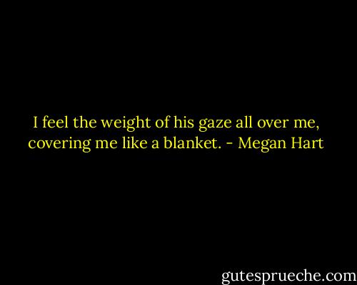 I feel the weight of his gaze all over me, covering me like a blanket. - Megan Hart