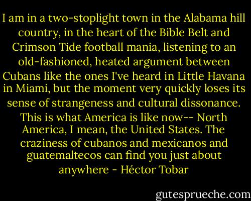 I am in a two-stoplight town in the Alabama hill country, in the heart of the Bible Belt and Crimson Tide football mania, listening to an old-fashioned, heated argument between Cubans like the ones I've heard in Little Havana in Miami, but the moment very quickly loses its sense of strangeness and cultural dissonance. This is what America is like now-- North America, I mean, the United States. The craziness of cubanos and mexicanos and guatemaltecos can find you just about anywhere - Héctor Tobar