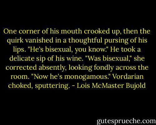 One corner of his mouth crooked up, then the quirk vanished in a thoughtful pursing of his lips. "He's bisexual, you know." He took a delicate sip of his wine.<br />"Was bisexual," she corrected absently, looking fondly across the room. "Now he's monogamous."<br />Vordarian choked, sputtering. - Lois McMaster Bujold