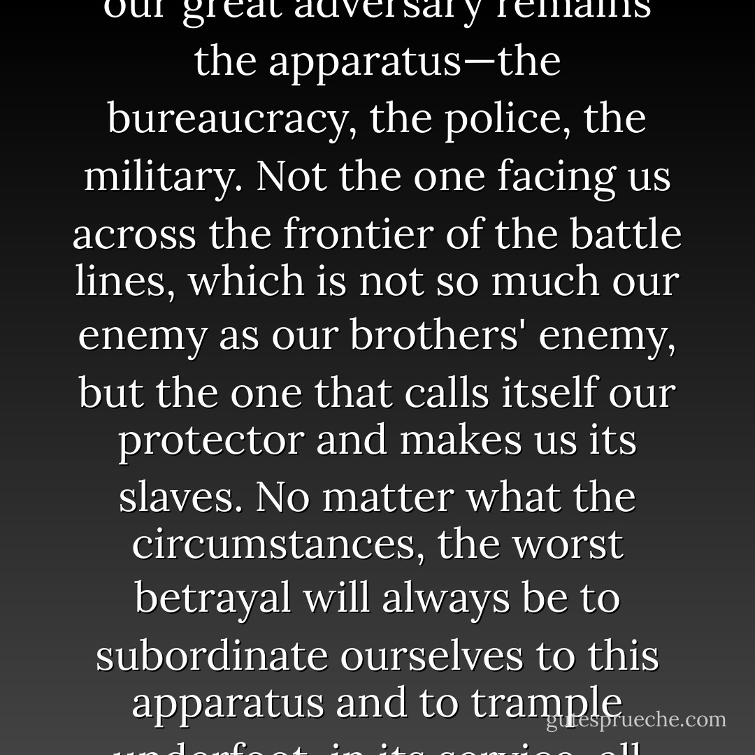 Whether the mask is labeled fascism, democracy, or dictatorship of the proletariat, our great adversary remains the apparatus—the bureaucracy, the police, the military. Not the one facing us across the frontier of the battle lines, which is not so much our enemy as our brothers' enemy, but the one that calls itself our protector and makes us its slaves. No matter what the circumstances, the worst betrayal will always be to subordinate ourselves to this apparatus and to trample underfoot, in its service, all human values in ourselves and in others. - Simone Weil