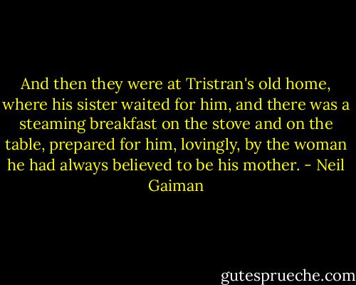 And then they were at Tristran's old home, where his sister waited for him, and there was a steaming breakfast on the stove and on the table, prepared for him, lovingly, by the woman he had always believed to be his mother. - Neil Gaiman