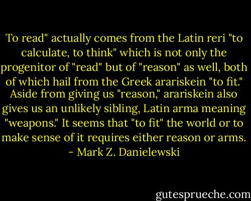 To read" actually comes from the Latin reri "to calculate, to think" which is not only the progenitor of "read" but of "reason" as well, both of which hail from the Greek arariskein "to fit." Aside from giving us "reason," arariskein also gives us an unlikely sibling, Latin arma meaning "weapons." It seems that "to fit" the world or to make sense of it requires either reason or arms. - Mark Z. Danielewski
