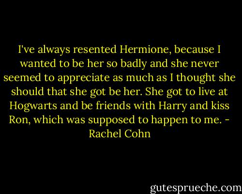 I've always resented Hermione, because I wanted to be her so badly and she never seemed to appreciate as much as I thought she should that she got be her. She got to live at Hogwarts and be friends with Harry and kiss Ron, which was supposed to happen to me. - Rachel Cohn