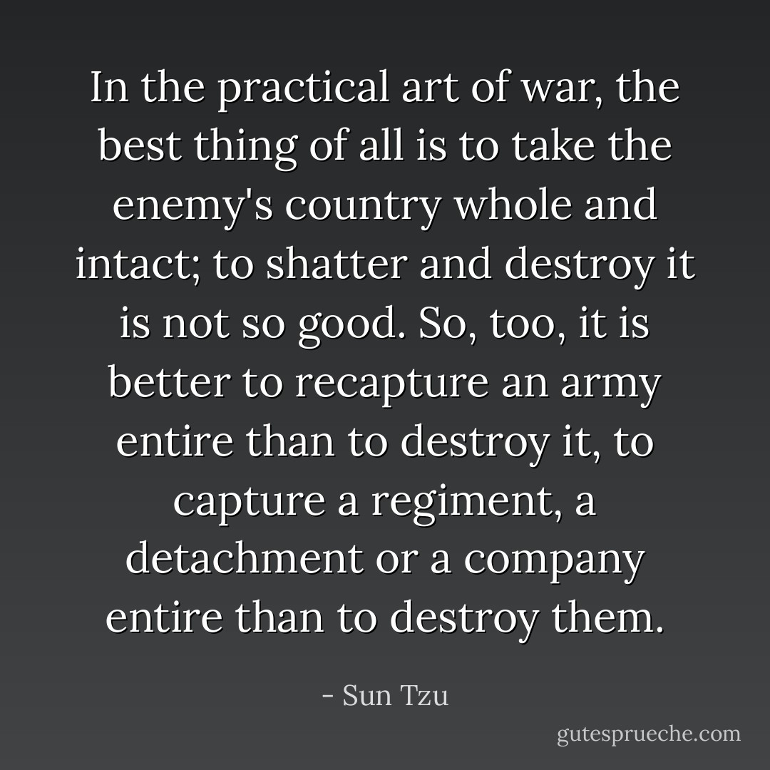 In the practical art of war, the best thing of all is to take the enemy's country whole and intact; to shatter and destroy it is not so good. So, too, it is better to recapture an army entire than to destroy it, to capture a regiment, a detachment or a company entire than to destroy them. - Sun Tzu