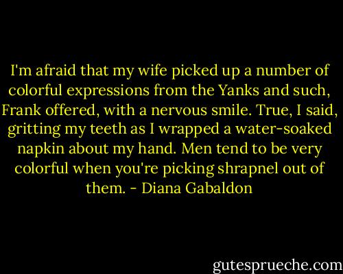 I'm afraid that my wife picked up a number of colorful expressions from the Yanks and such, Frank offered, with a nervous smile.<br />True, I said, gritting my teeth as I wrapped a water-soaked napkin about my hand. Men tend to be very colorful when you're picking shrapnel out of them. - Diana Gabaldon