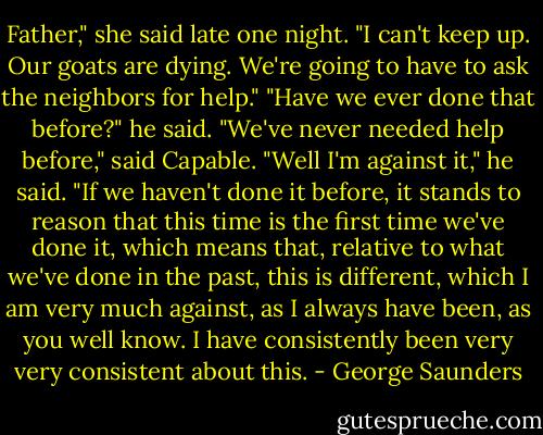 Father," she said late one night. "I can't keep up. Our goats are dying. We're going to have to ask the neighbors for help."<br />"Have we ever done that before?" he said.<br />"We've never needed help before," said Capable.<br />"Well I'm against it," he said. "If we haven't done it before, it stands to reason that this time is the first time we've done it, which means that, relative to what we've done in the past, this is different, which I am very much against, as I always have been, as you well know. I have consistently been very very consistent about this. - George Saunders
