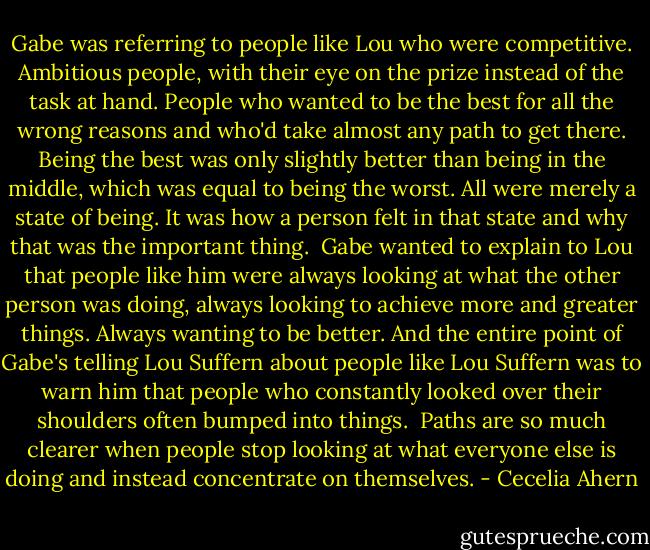 Gabe was referring to people like Lou who were competitive. Ambitious people, with their eye on the prize instead of the task at hand. People who wanted to be the best for all the wrong reasons and who'd take almost any path to get there. Being the best was only slightly better than being in the middle, which was equal to being the worst. All were merely a state of being. It was how a person felt in that state and why that was the important thing.<br /><br />Gabe wanted to explain to Lou that people like him were always looking at what the other person was doing, always looking to achieve more and greater things. Always wanting to be better. And the entire point of Gabe's telling Lou Suffern about people like Lou Suffern was to warn him that people who constantly looked over their shoulders often bumped into things.<br /><br />Paths are so much clearer when people stop looking at what everyone else is doing and instead concentrate on themselves. - Cecelia Ahern