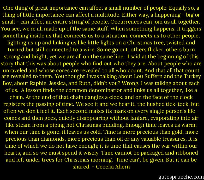 One thing of great importance can affect a small number of people. Equally so, a thing of little importance can affect a multitude. Either way, a happening - big or small - can affect an entire string of people. Occurrences can join us all together. You see, we're all made up of the same stuff. When something happens, it triggers something inside us that connects us to a situation, connects us to other people, lighting us up and linking us like little lights on a Christmas tree, twisted and turned but still connected to a wire. Some go out, others flicker, others burn strong and bright, yet we are all on the same line.<br /><br />I said at the beginning of this story that this was about people who find out who they are. About people who are unraveled and whose cores are revealed to all who count. And that all that count are revealed to them. You thought I was talking about Lou Suffern and the Turkey Boy, about Raphie, Jessica, and Ruth, didn't you? Wrong. I was talking about each of us.<br /><br />A lesson finds the common denominatior and links us all together, like a chain. At the end of that chain dangles a clock, and on the face of the clock registers the passing of time. We see it and we hear it, the hushed tick-tock, but often we don't feel it. Each second makes its mark on every single person's life - comes and then goes, quietly disappearing without fanfare, evaporating into air like steam from a piping hot Christmas pudding. Enough time leaves us warm; when our time is gone, it leaves us cold. Time is more precious than gold, more precious than diamonds, more precious than oil or any valuable treasures. It is time of which we do not have enough; it is time that causes the war within our hearts, and so we must spend it wisely. Time cannot be packaged and ribboned and left under trees for Christmas morning.<br /><br />Time can't be given. But it can be shared. - Cecelia Ahern