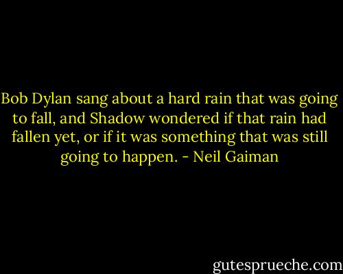 Bob Dylan sang about a hard rain that was going to fall, and Shadow wondered if that rain had fallen yet, or if it was something that was still going to happen. - Neil Gaiman