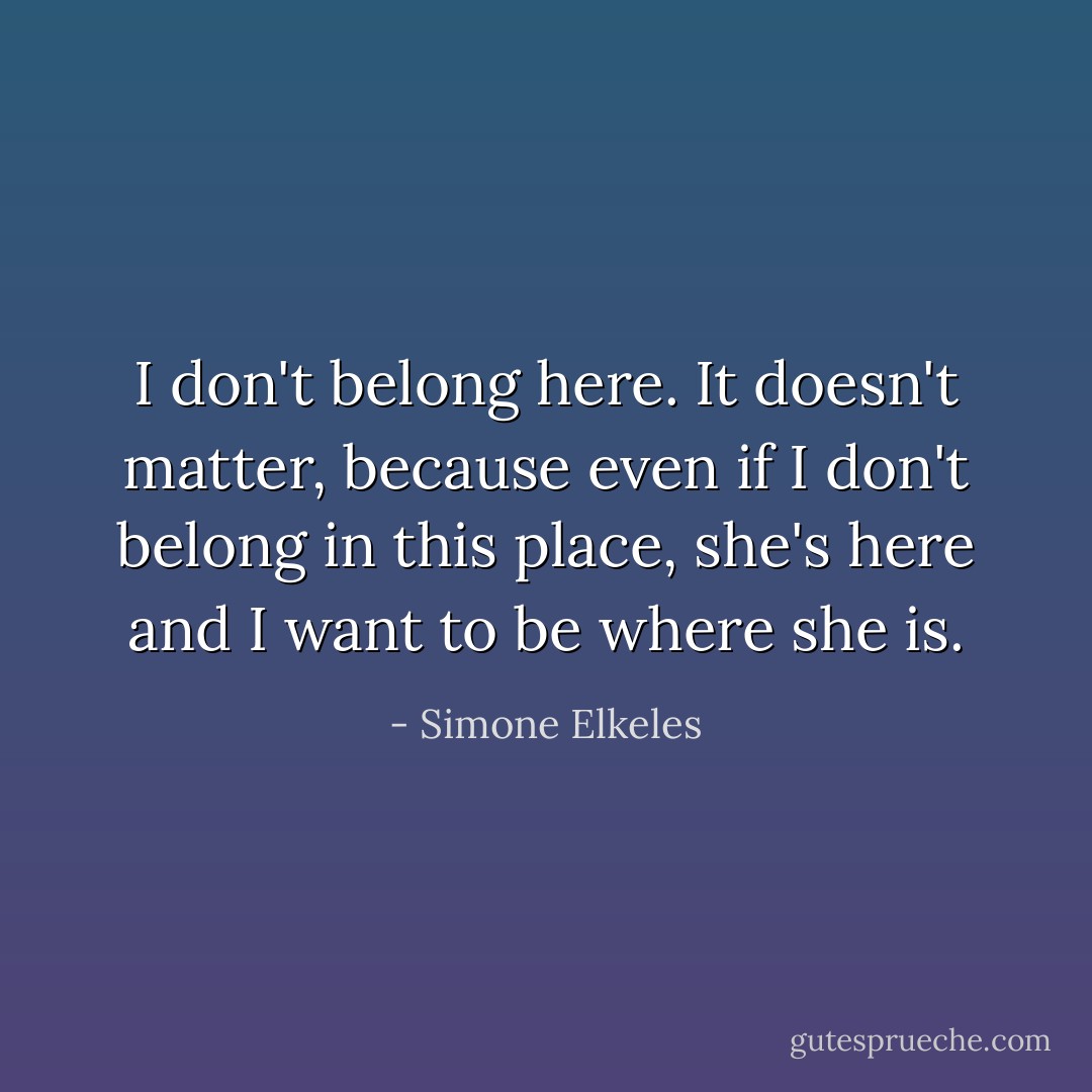 I don't belong here. It doesn't matter, because even if I don't belong in this place, she's here and I want to be where she is. - Simone Elkeles