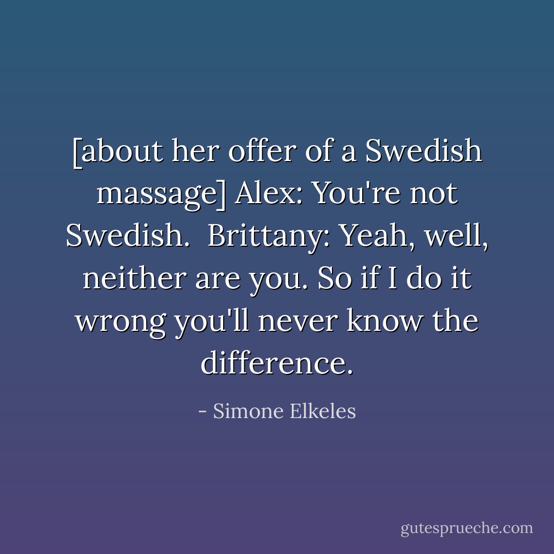 [about her offer of a Swedish massage]<br />Alex: You're not Swedish. <br />Brittany: Yeah, well, neither are you. So if I do it wrong you'll never know the difference. - Simone Elkeles