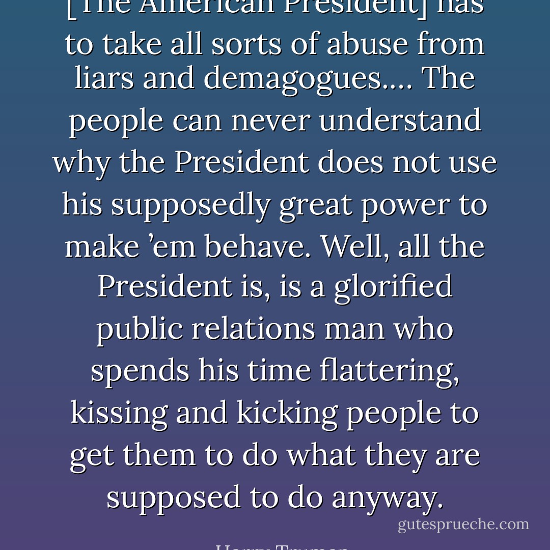 [The American President] has to take all sorts of abuse from liars and demagogues.… The people can never understand why the President does not use his supposedly great power to make ’em behave. Well, all the President is, is a glorified public relations man who spends his time flattering, kissing and kicking people to get them to do what they are supposed to do anyway. - Harry Truman