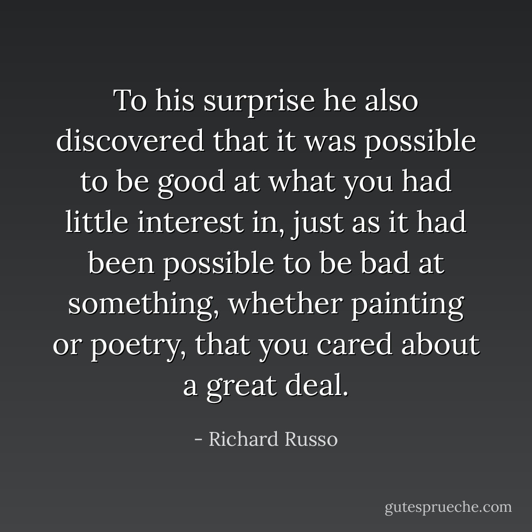 To his surprise he also discovered that it was possible to be good at what you had little interest in, just as it had been possible to be bad at something, whether painting or poetry, that you cared about a great deal. - Richard Russo