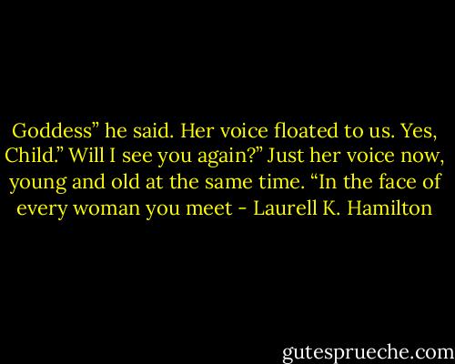 Goddess” he said. Her voice floated to us. Yes, Child.” Will I see you again?”<br />Just her voice now, young and old at the same time. “In the face of every woman you meet - Laurell K. Hamilton