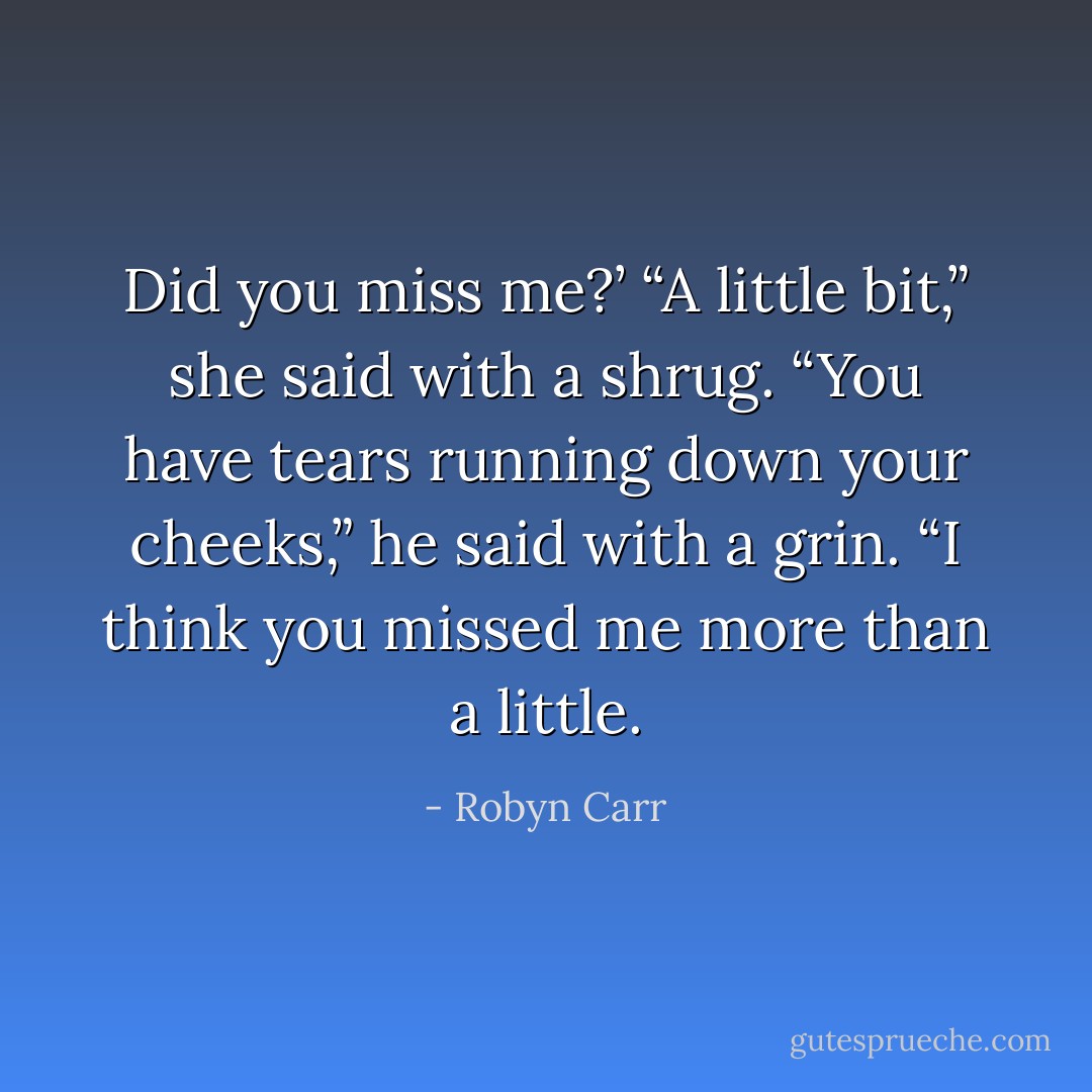 Did you miss me?’<br />“A little bit,” she said with a shrug.<br />“You have tears running down your cheeks,” he said with a grin. “I think you missed me more than a little. - Robyn Carr