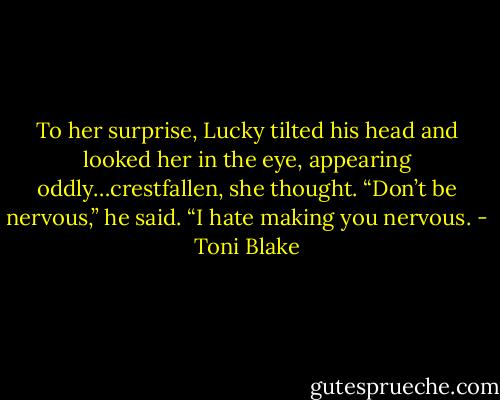 To her surprise, Lucky tilted his head and looked her in the eye, appearing oddly…crestfallen, she thought. “Don’t be nervous,” he said. “I hate making you nervous. - Toni Blake