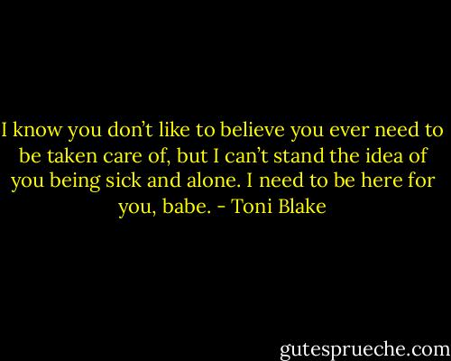 I know you don’t like to believe you ever need to be taken care of, but I can’t stand the idea of you being sick and alone. I need to be here for you, babe. - Toni Blake
