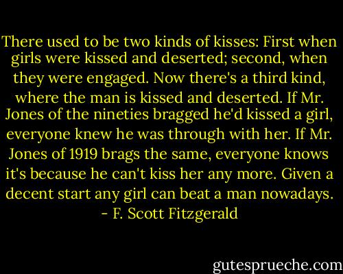 There used to be two kinds of kisses: First when girls were kissed and deserted; second, when they were engaged. Now there's a third kind, where the man is kissed and deserted. If Mr. Jones of the nineties bragged he'd kissed a girl, everyone knew he was through with her. If Mr. Jones of 1919 brags the same, everyone knows it's because he can't kiss her any more. Given a decent start any girl can beat a man nowadays. - F. Scott Fitzgerald