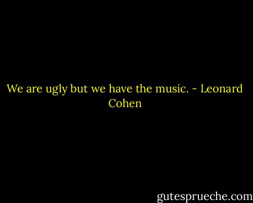 We are ugly but we have the music. - Leonard Cohen
