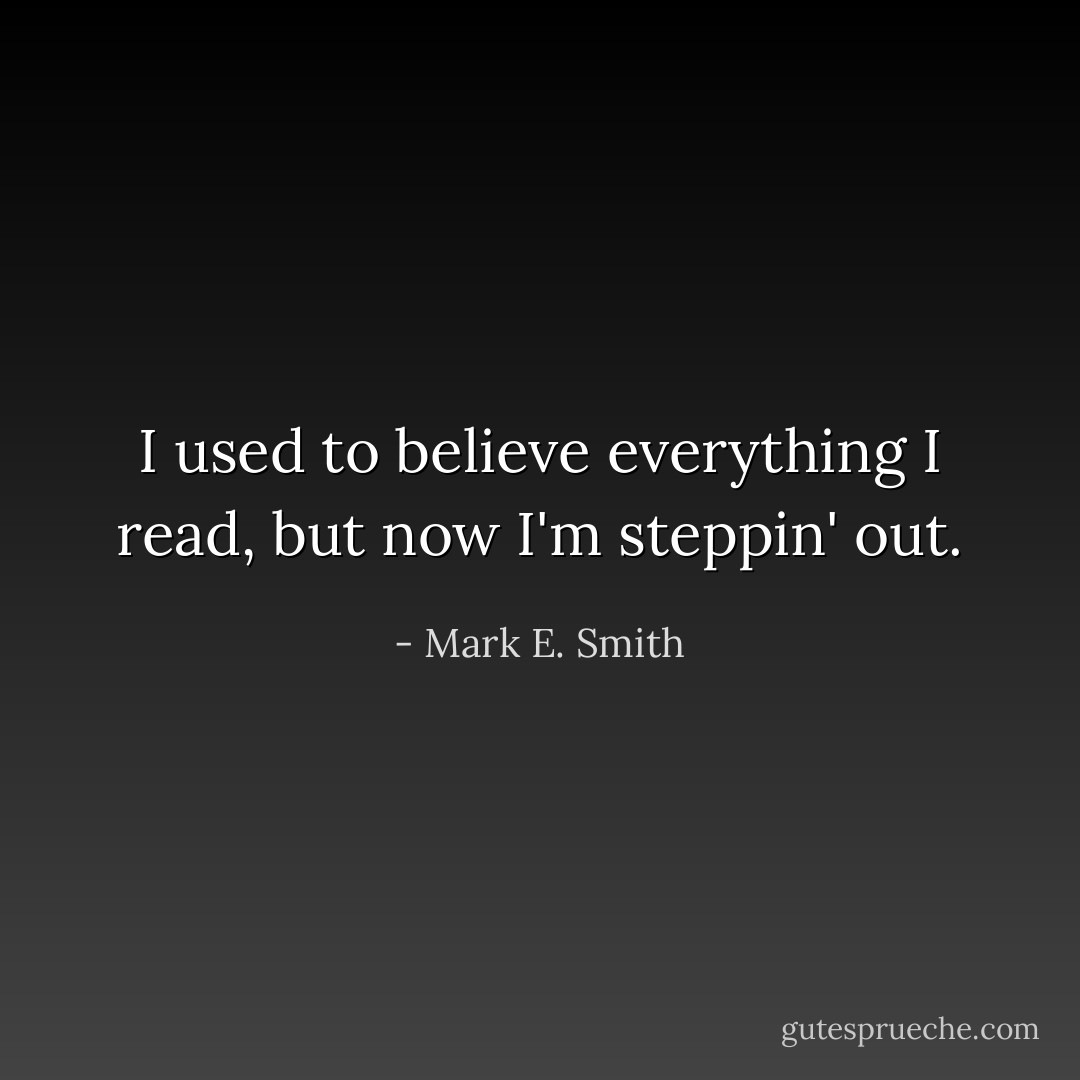 I used to believe everything I read, but now I'm steppin' out. - Mark E. Smith