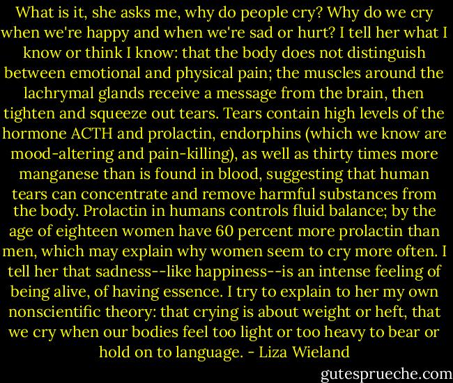 What is it, she asks me, why do people cry? Why do we cry when we're happy and when we're sad or hurt? I tell her what I know or think I know: that the body does not distinguish between emotional and physical pain; the muscles around the lachrymal glands receive a message from the brain, then tighten and squeeze out tears. Tears contain high levels of the hormone ACTH and prolactin, endorphins (which we know are mood-altering and pain-killing), as well as thirty times more manganese than is found in blood, suggesting that human tears can concentrate and remove harmful substances from the body. Prolactin in humans controls fluid balance; by the age of eighteen women have 60 percent more prolactin than men, which may explain why women seem to cry more often. I tell her that sadness--like happiness--is an intense feeling of being alive, of having essence. I try to explain to her my own nonscientific theory: that crying is about weight or heft, that we cry when our bodies feel too light or too heavy to bear or hold on to language. - Liza Wieland
