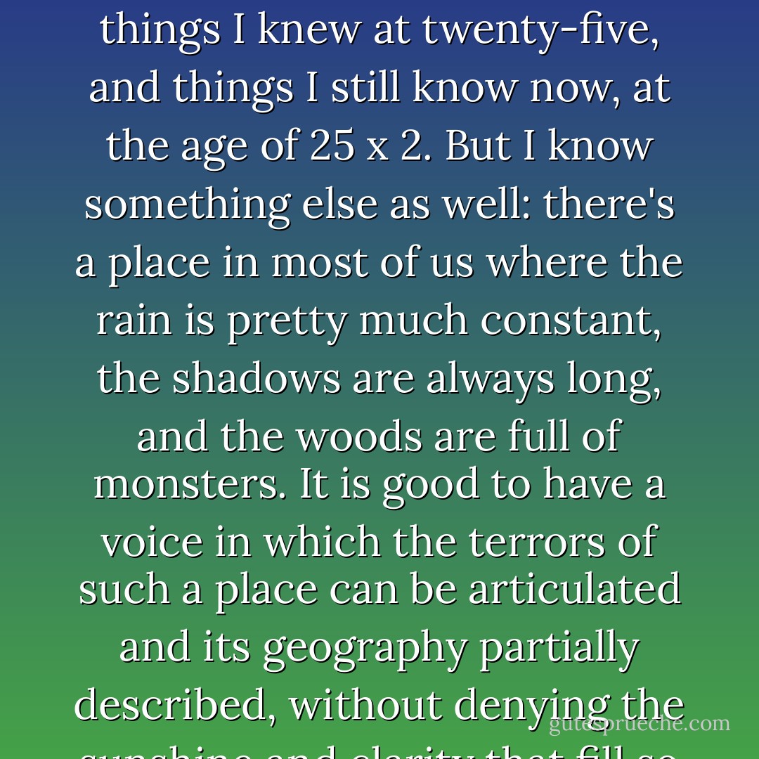 The good folks mostly win, courage usually triumphs over fear, the family dog hardly ever contracts rabies: these are things I knew at twenty-five, and things I still know now, at the age of 25 x 2. But I know something else as well: there's a place in most of us where the rain is pretty much constant, the shadows are always long, and the woods are full of monsters. It is good to have a voice in which the terrors of such a place can be articulated and its geography partially described, without denying the sunshine and clarity that fill so much of our ordinary lives. (viii) - Stephen King