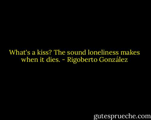 What's a kiss? The sound loneliness makes when it dies. - Rigoberto González