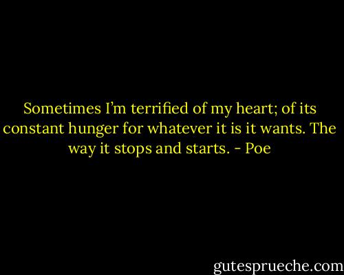 Sometimes I’m terrified of my heart; of its constant hunger for whatever it is it wants. The way it stops and starts. - Poe