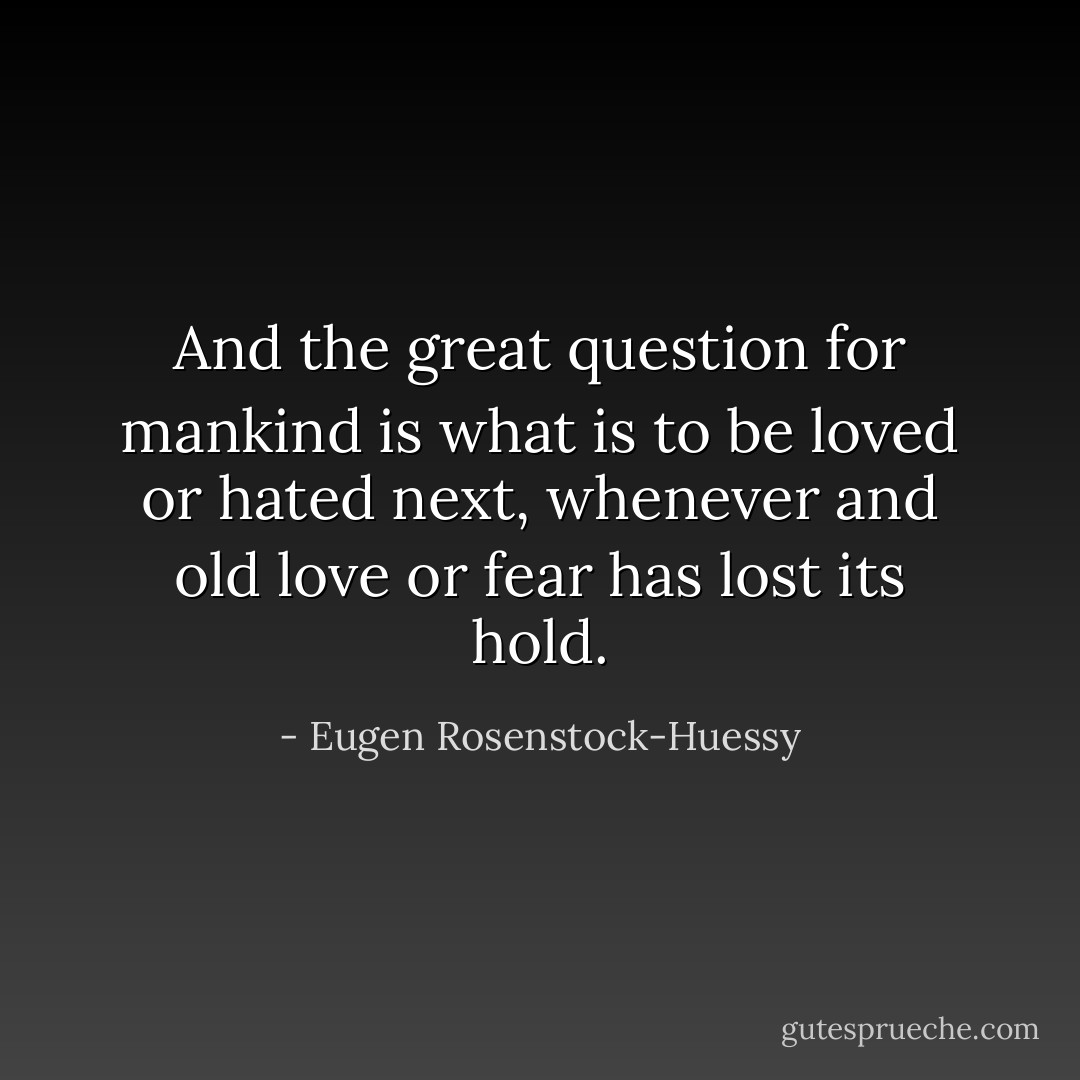 And the great question for mankind is what is to be loved or hated next, whenever and old love or fear has lost its hold. - Eugen Rosenstock-Huessy