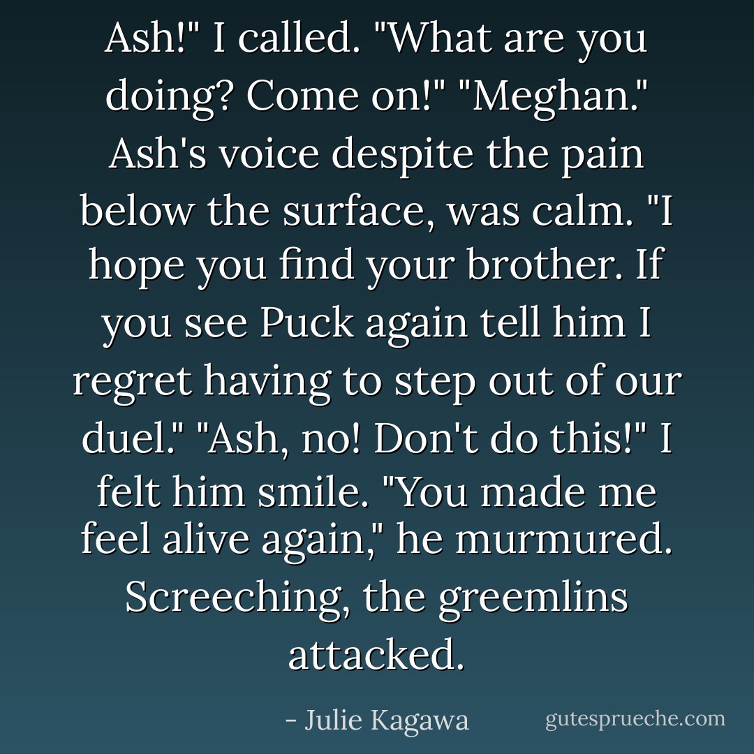 Ash!" I called. "What are you doing? Come on!"<br />"Meghan." Ash's voice despite the pain below the surface, was calm. "I hope you find your brother. If you see Puck again tell him I regret having to step out of our duel."<br />"Ash, no! Don't do this!"<br />I felt him smile. "You made me feel alive again," he murmured.<br />Screeching, the greemlins attacked. - Julie Kagawa