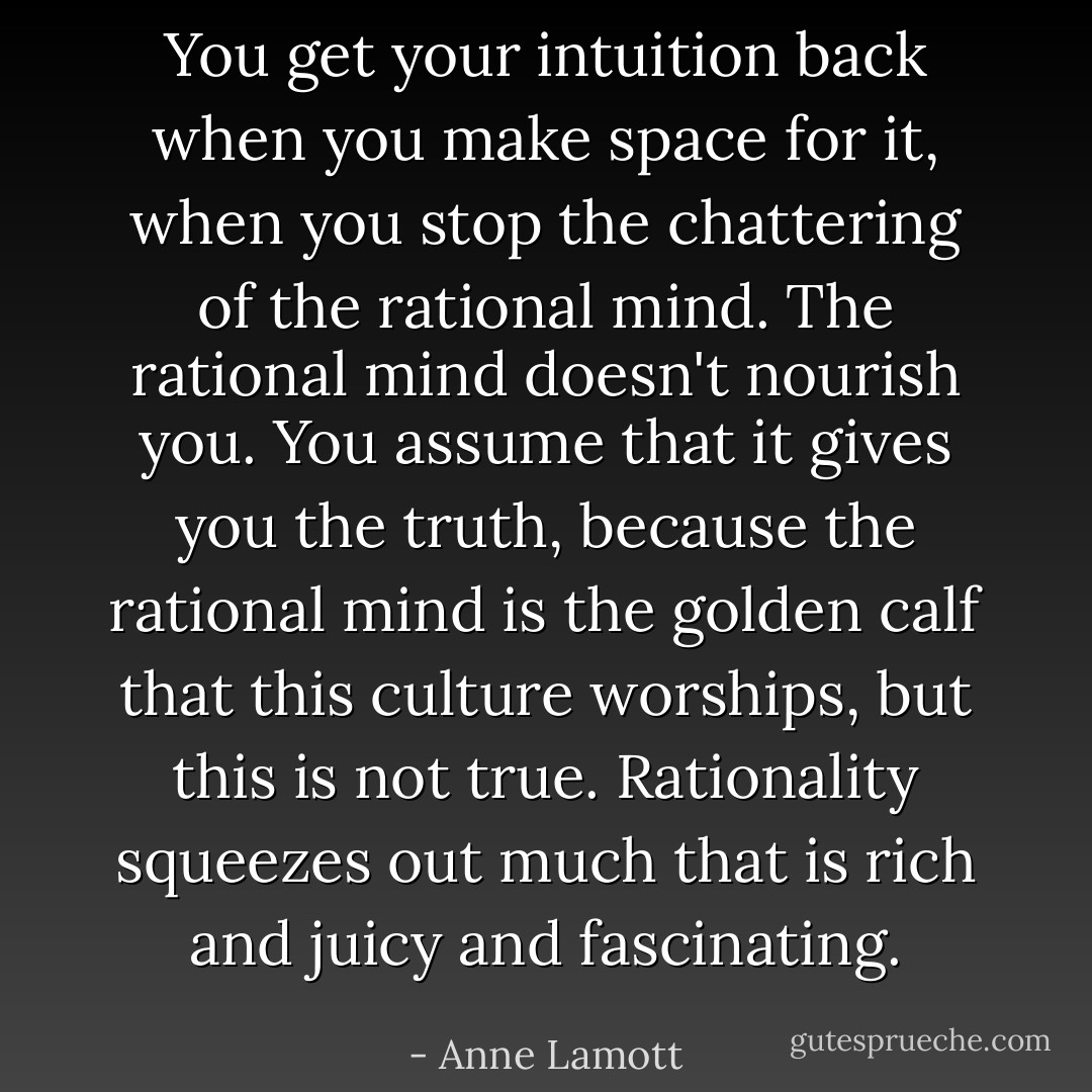 You get your intuition back when you make space for it, when you stop the chattering of the rational mind. The rational mind doesn't nourish you. You assume that it gives you the truth, because the rational mind is the golden calf that this culture worships, but this is not true. Rationality squeezes out much that is rich and juicy and fascinating. - Anne Lamott