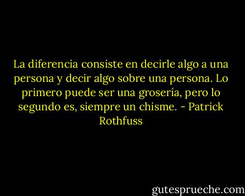 La diferencia consiste en decirle algo a una persona y decir algo sobre una persona. Lo primero puede ser una grosería, pero lo segundo es, siempre un chisme. - Patrick Rothfuss