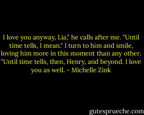 I love you anyway, Lia," he calls after me. "Until time tells, I mean."<br />I turn to him and smile, loving him more in this moment than any other. "Until time tells, then, Henry, and beyond. I love you as well. - Michelle Zink