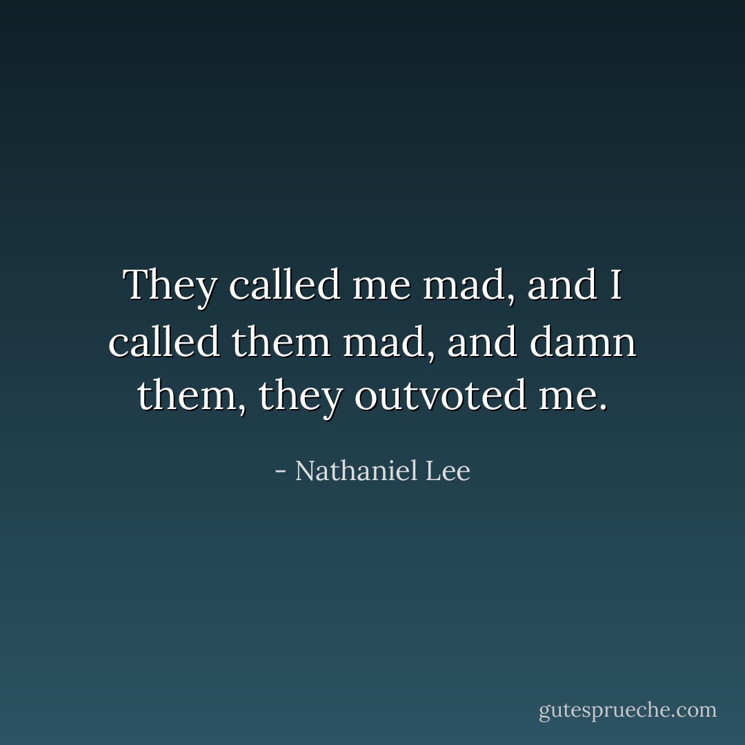 They called me mad, and I called them mad, and damn them, they outvoted me. - Nathaniel Lee