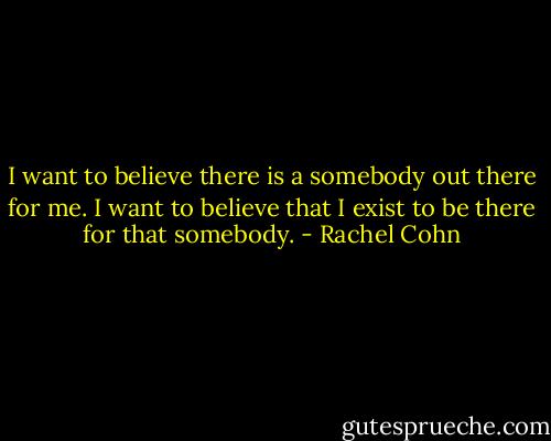 I want to believe there is a somebody out there for me. I want to believe that I exist to be there for that somebody. - Rachel Cohn