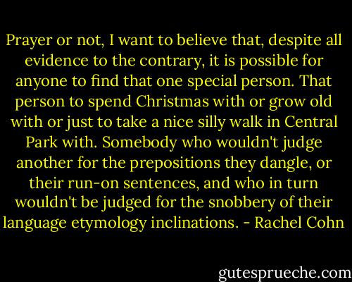 Prayer or not, I want to believe that, despite all evidence to the contrary, it is possible for anyone to find that one special person. That person to spend Christmas with or grow old with or just to take a nice silly walk in Central Park with. Somebody who wouldn't judge another for the prepositions they dangle, or their run-on sentences, and who in turn wouldn't be judged for the snobbery of their language etymology inclinations. - Rachel Cohn