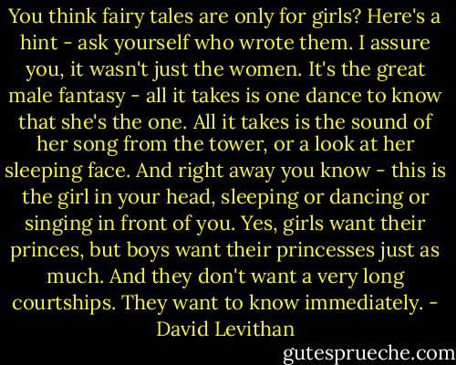 You think fairy tales are only for girls? Here's a hint - ask yourself who wrote them. I assure you, it wasn't just the women. It's the great male fantasy - all it takes is one dance to know that she's the one. All it takes is the sound of her song from the tower, or a look at her sleeping face. And right away you know - this is the girl in your head, sleeping or dancing or singing in front of you. Yes, girls want their princes, but boys want their princesses just as much. And they don't want a very long courtships. They want to know immediately. - David Levithan